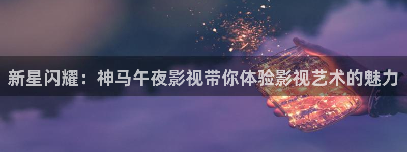 九九热在线视频观看：新星闪耀：神马午夜影视带你体验影视艺术的魅力